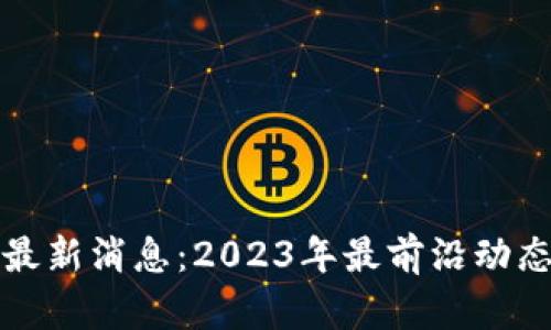 区块链创新最新消息：2023年最前沿动态与未来趋势